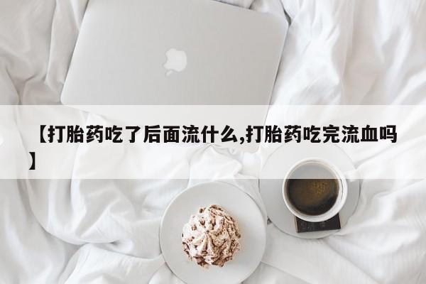 推荐个卖打胎药的微信【打胎药吃了后面流什么,打胎药吃完流血吗】