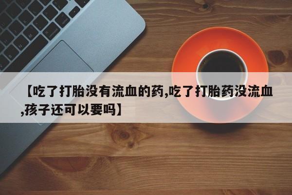 米非米索购买微信【吃了打胎没有流血的药,吃了打胎药没流血,孩子还可以要吗】