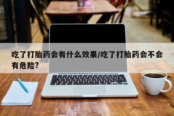 堕胎药吃了打胎药会有什么效果/吃了打胎药会不会有危险?