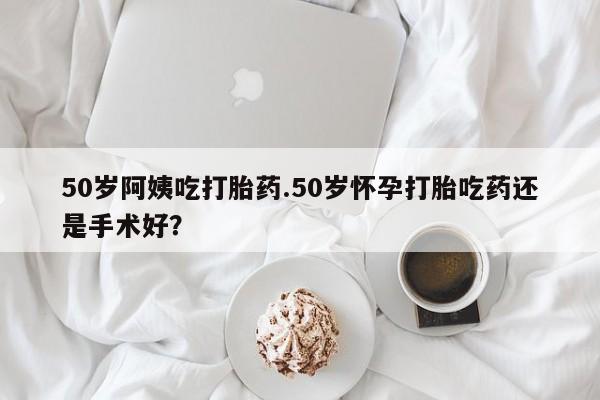 米非米索购买联系方式50岁阿姨吃打胎药.50岁怀孕打胎吃药还是手术好?