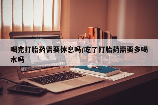 网上米非司酮打胎药官网喝完打胎药需要休息吗/吃了打胎药需要多喝水吗