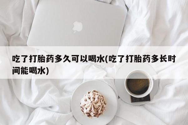 打胎药购买联系吃了打胎药多久可以喝水(吃了打胎药多长时间能喝水)