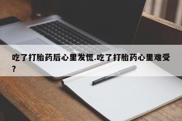 私人卖打胎药联系方式吃了打胎药后心里发慌.吃了打胎药心里难受？