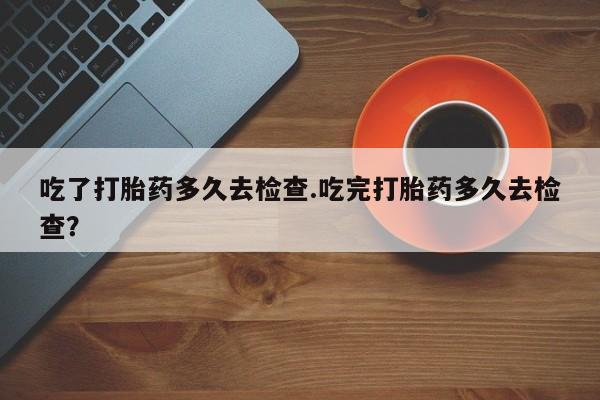打胎药货到付款吃了打胎药多久去检查.吃完打胎药多久去检查？