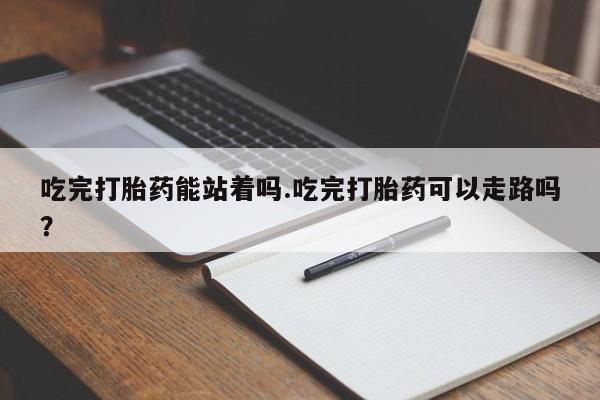 网上卖打胎药的微信号吃完打胎药能站着吗.吃完打胎药可以走路吗？