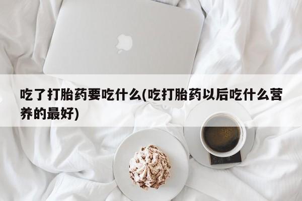 打胎药专卖微信吃了打胎药要吃什么(吃打胎药以后吃什么营养的最好)