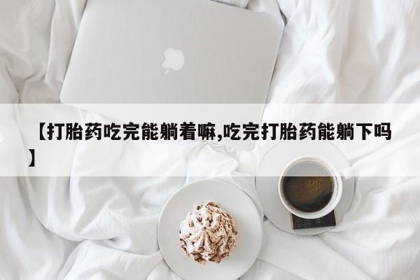 流产药如何购买【打胎药吃完能躺着嘛,吃完打胎药能躺下吗】