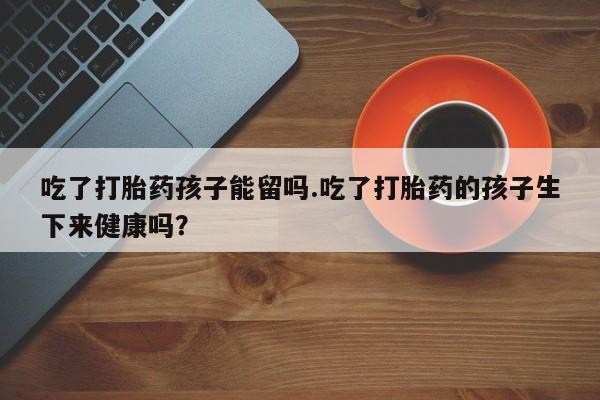 正品打胎药私人微信吃了打胎药孩子能留吗.吃了打胎药的孩子生下来健康吗？