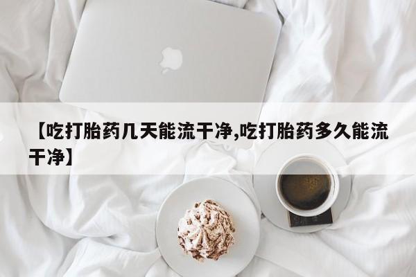 米非司酮网上药店微信【吃打胎药几天能流干净,吃打胎药多久能流干净】