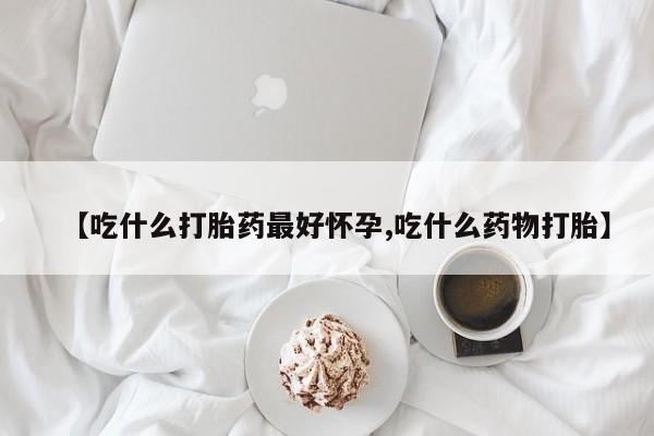 米非司酮片打胎药网店【吃什么打胎药最好怀孕,吃什么药物打胎】