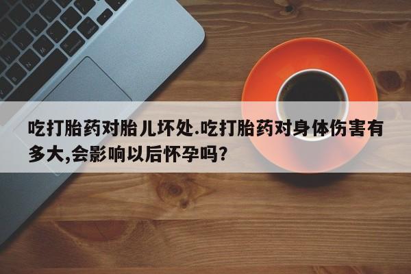 购买打胎药的联系方式，吃打胎药对胎儿坏处.吃打胎药对身体伤害有多大,会影响以后怀孕吗？