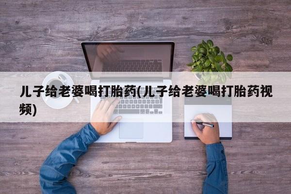 药流药如何购买儿子给老婆喝打胎药(儿子给老婆喝打胎药视频)