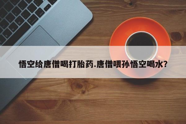 打胎药在线购买悟空给唐僧喝打胎药.唐僧喂孙悟空喝水？