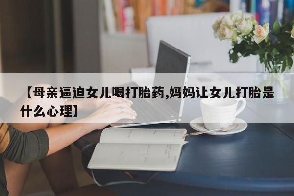 打胎药在线购买【母亲逼迫女儿喝打胎药,妈妈让女儿打胎是什么心理】