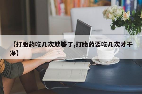 打胎药在线购买【打胎药吃几次就够了,打胎药要吃几次才干净】