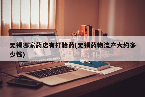 怀孕大月份能不能用米非司酮无锡哪家药店有打胎药(无锡药物流产大约多少钱)