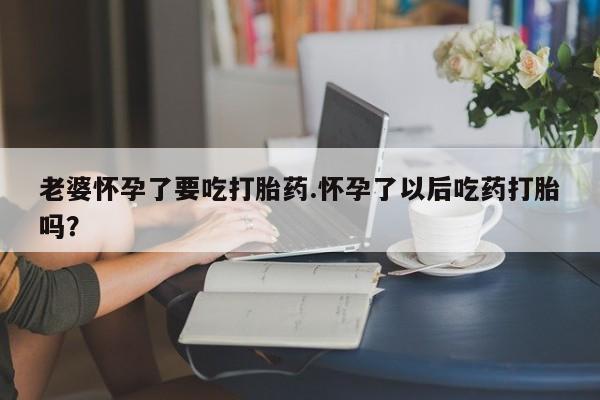 网上正品打胎药购买微信老婆怀孕了要吃打胎药.怀孕了以后吃药打胎吗？