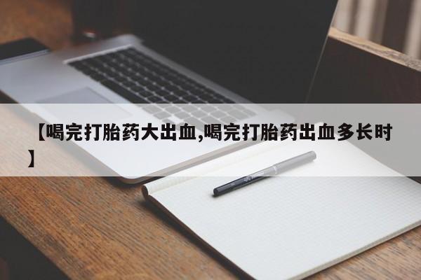 打胎药联系微信【喝完打胎药大出血,喝完打胎药出血多长时】