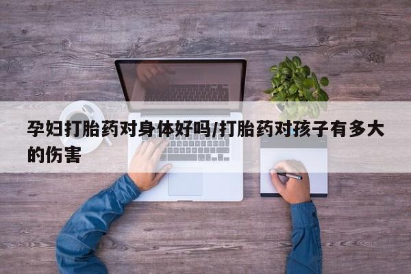打胎药叫什么名字微信怎么购买孕妇打胎药对身体好吗/打胎药对孩子有多大的伤害