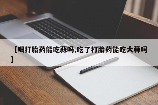 堕胎药联系方式【喝打胎药能吃蒜吗,吃了打胎药能吃大蒜吗】