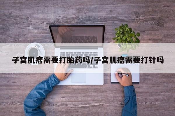 堕胎药联系方式子宫肌瘤需要打胎药吗/子宫肌瘤需要打针吗