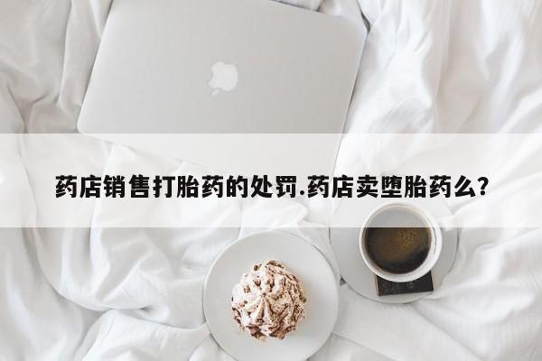 网上卖打胎药微信的联系方式药店销售打胎药的处罚.药店卖堕胎药么？