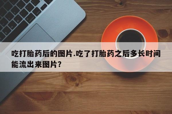 打胎药专卖微信方式吃打胎药后的图片.吃了打胎药之后多长时间能流出来图片？