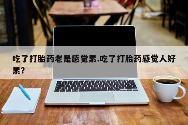 打胎药大月份用联系微信吃了打胎药老是感觉累.吃了打胎药感觉人好累？