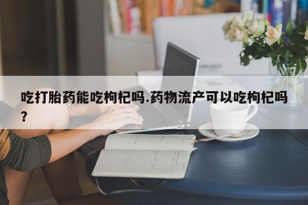打胎药网上购买吃打胎药能吃枸杞吗.药物流产可以吃枸杞吗？