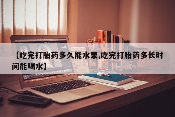 堕胎药网上正品购买微信【吃完打胎药多久能水果,吃完打胎药多长时间能喝水】