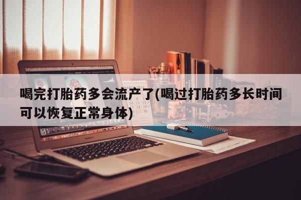 堕胎药网上正品购买微信喝完打胎药多会流产了(喝过打胎药多长时间可以恢复正常身体)