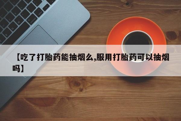 堕胎药网上正品购买微信【吃了打胎药能抽烟么,服用打胎药可以抽烟吗】