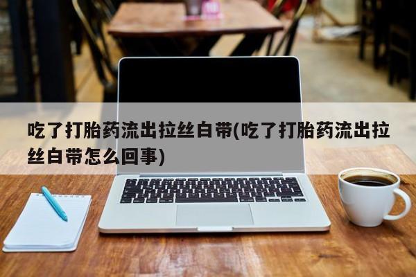 私人卖打胎药联系方式吃了打胎药流出拉丝白带(吃了打胎药流出拉丝白带怎么回事)