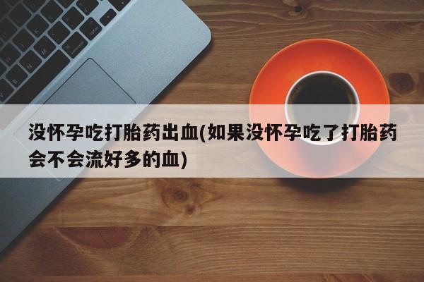 打胎药药店有卖没怀孕吃打胎药出血(如果没怀孕吃了打胎药会不会流好多的血)