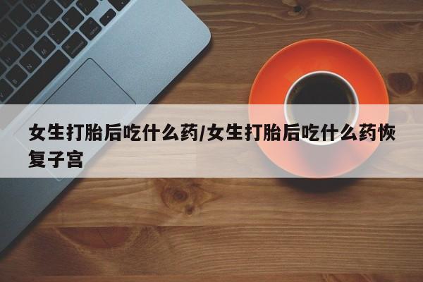打胎药药店有卖女生打胎后吃什么药/女生打胎后吃什么药恢复子宫