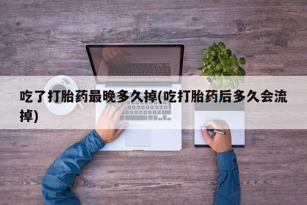 正品打胎药专卖微信吃了打胎药最晚多久掉(吃打胎药后多久会流掉)