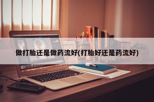 意外怀孕不想要打胎药微信购买做打胎还是做药流好(打胎好还是药流好)
