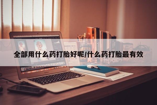 打胎药药店有卖全部用什么药打胎好呢/什么药打胎最有效