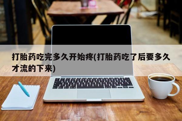 私人卖打胎药联系方式打胎药吃完多久开始疼(打胎药吃了后要多久才流的下来)
