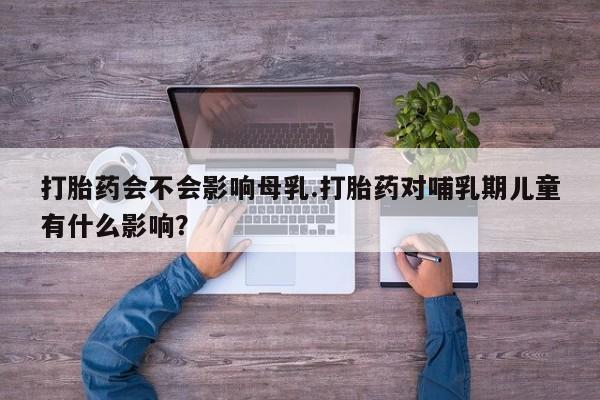 私人卖打胎药联系方式打胎药会不会影响母乳.打胎药对哺乳期儿童有什么影响？
