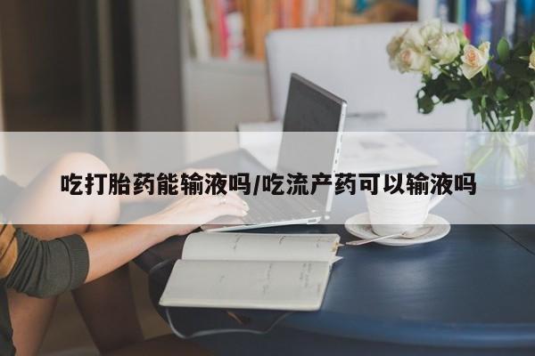 米非米索网上药店官网吃打胎药能输液吗/吃流产药可以输液吗