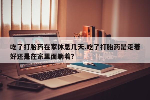 网上卖打胎药的微信吃了打胎药在家休息几天.吃了打胎药是走着好还是在家里面躺着？