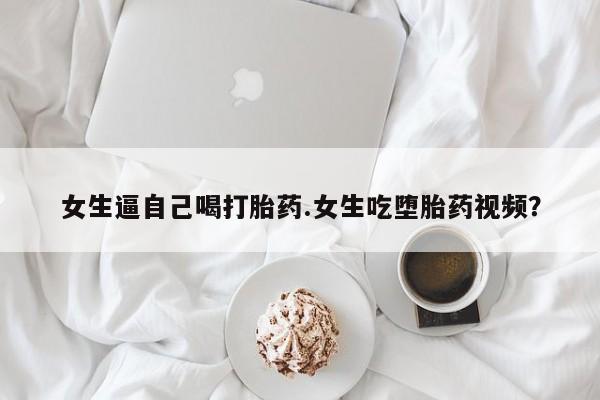 网上卖打胎药的微信女生逼自己喝打胎药.女生吃堕胎药视频？