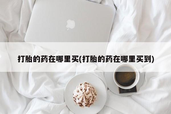 打胎药购买方式打胎的药在哪里买(打胎的药在哪里买到)