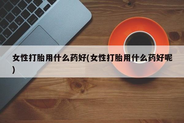打胎药购买方式女性打胎用什么药好(女性打胎用什么药好呢)