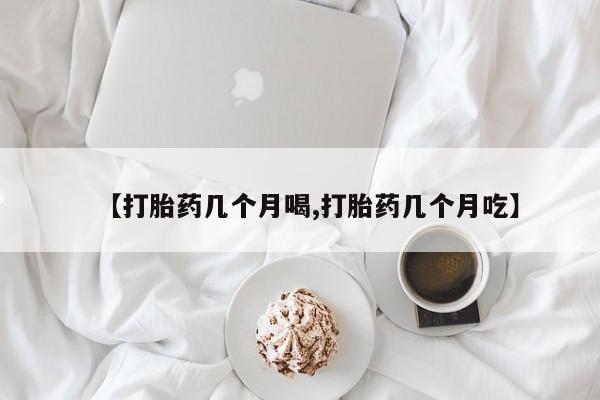 流产药如何购买【打胎药几个月喝,打胎药几个月吃】