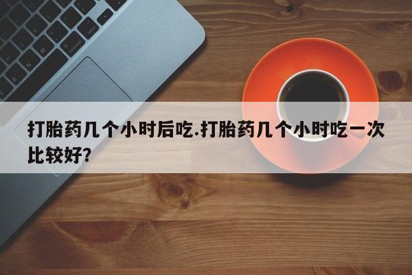 私下卖打胎药的联系方式，打胎药几个小时后吃.打胎药几个小时吃一次比较好？