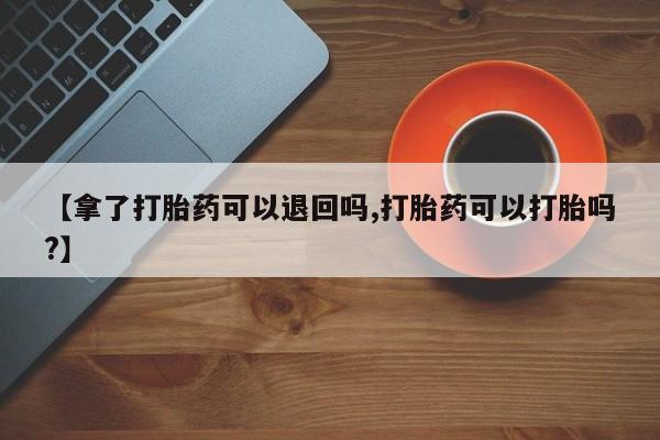 堕胎药货到付款【拿了打胎药可以退回吗,打胎药可以打胎吗?】