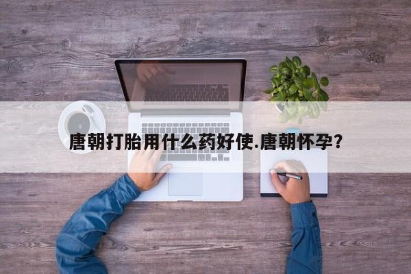 吃什么东西容易导致流产唐朝打胎用什么药好使.唐朝怀孕？
