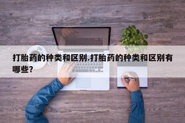 正品堕胎药咨询购买打胎药的种类和区别.打胎药的种类和区别有哪些？